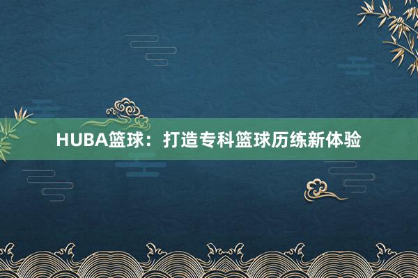 HUBA篮球：打造专科篮球历练新体验